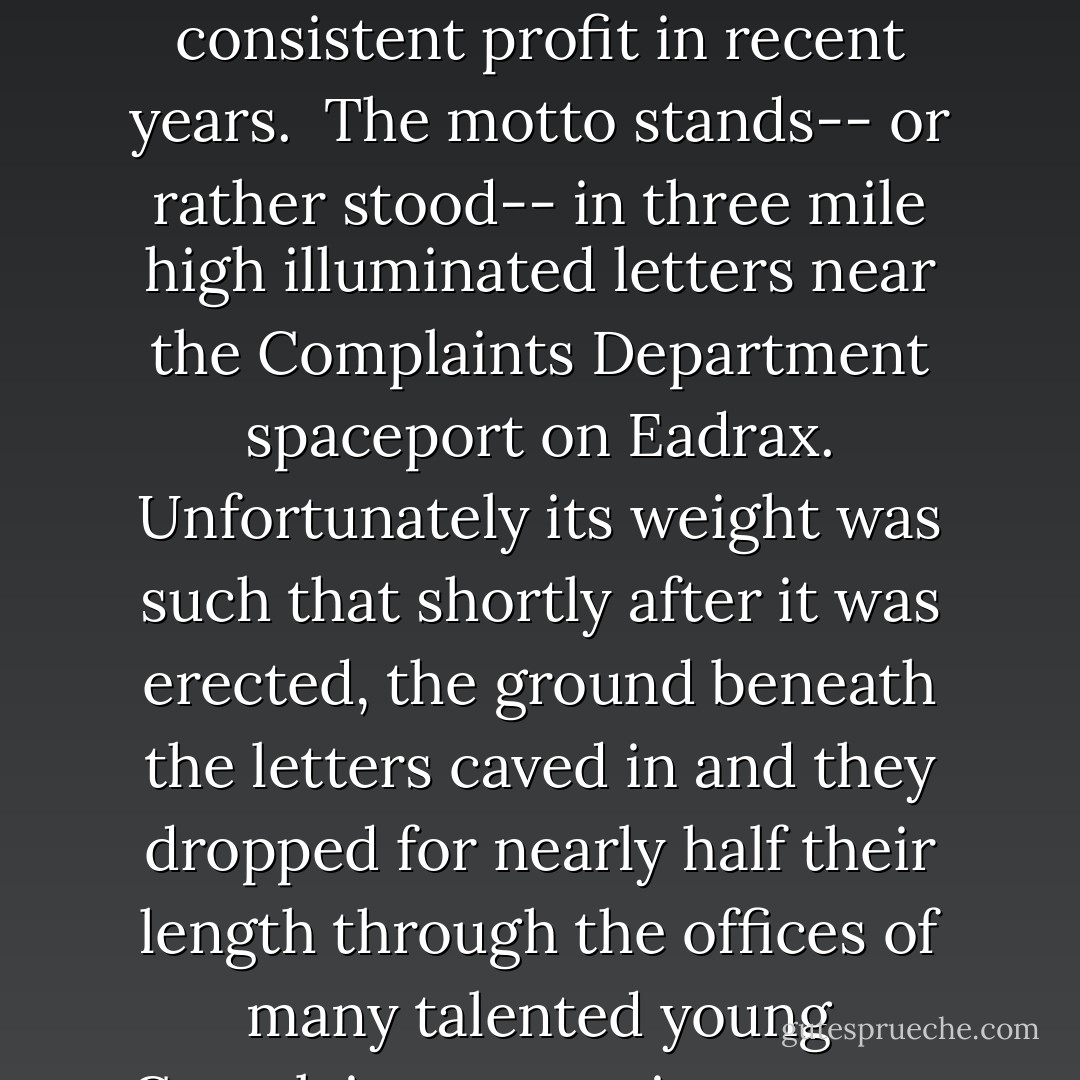 Share and Enjoy' is the company motto of the hugely successful Sirius Cybernetics Corporation Complaints Division, which now covers the major land masses of three medium-sized planets and is the only part of the Corporation to have shown a consistent profit in recent years. <br />The motto stands-- or rather stood-- in three mile high illuminated letters near the Complaints Department spaceport on Eadrax. Unfortunately its weight was such that shortly after it was erected, the ground beneath the letters caved in and they dropped for nearly half their length through the offices of many talented young Complaints executives-- now deceased.<br />The protruding upper halves of the letters now appear, in the local language, to read "Go stick your head in a pig," and are no longer illuminated, except at times of special celebration. - Douglas Adams