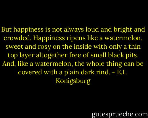 But happiness is not always loud and bright and crowded. Happiness ripens like a watermelon, sweet and rosy on the inside with only a thin top layer altogether free of small black pits. And, like a watermelon, the whole thing can be covered with a plain dark rind. - E.L. Konigsburg