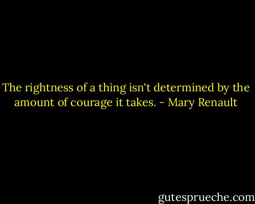 The rightness of a thing isn't determined by the amount of courage it takes. - Mary Renault