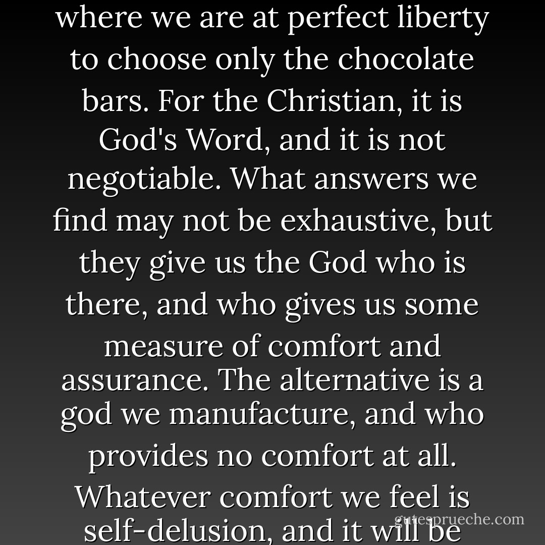 However hard some things are to understand, it is never helpful to start picking and choosing biblical truths we find congenial, as if the Bible is an open-shelved supermarket where we are at perfect liberty to choose only the chocolate bars. For the Christian, it is God's Word, and it is not negotiable. What answers we find may not be exhaustive, but they give us the God who is there, and who gives us some measure of comfort and assurance. The alternative is a god we manufacture, and who provides no comfort at all. Whatever comfort we feel is self-delusion, and it will be stripped away at the end when we give an account to the God who has spoken to us, not only in Scripture, but supremely in his Son Jesus Christ. - D.A. Carson