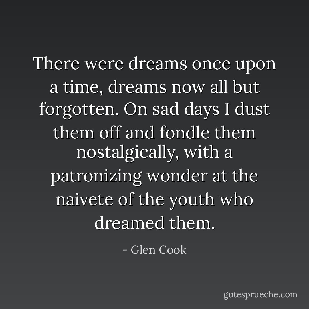 There were dreams once upon a time, dreams now all but forgotten. On sad days I dust them off and fondle them nostalgically, with a patronizing wonder at the naivete of the youth who dreamed them. - Glen Cook