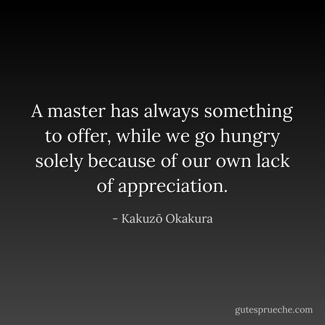 A master has always something to offer, while we go hungry solely because of our own lack of appreciation. - Kakuzō Okakura