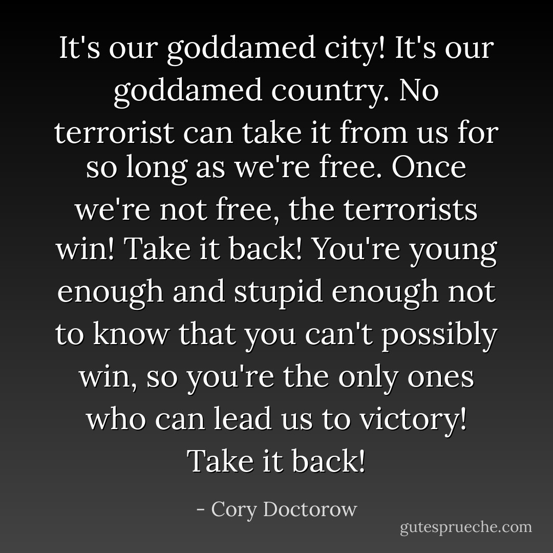 It's our goddamed city! It's our goddamed country. No terrorist can take it from us for so long as we're free. Once we're not free, the terrorists win! Take it back! You're young enough and stupid enough not to know that you can't possibly win, so you're the only ones who can lead us to victory! Take it back! - Cory Doctorow