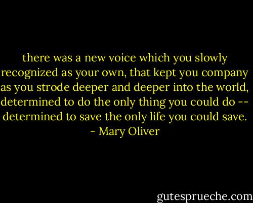 there was a new voice<br />which you slowly<br />recognized as your own,<br />that kept you company<br />as you strode deeper and deeper<br />into the world,<br />determined to do<br />the only thing you could do --<br />determined to save<br />the only life you could save. - Mary Oliver
