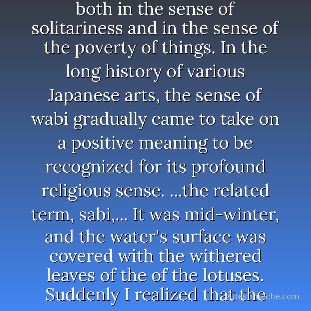 Much has been said of the aesthetic values of chanoyu- the love of the subdued and austere- most commonly characterized by the term, wabi. Wabi originally suggested an atmosphere of desolation, both in the sense of solitariness and in the sense of the poverty of things. In the long history of various Japanese arts, the sense of wabi gradually came to take on a positive meaning to be recognized for its profound religious sense. ...the related term, sabi,... It was mid-winter, and the water's surface was covered with the withered leaves of the of the lotuses. Suddenly I realized that the flowers had not simply dried up, but that they embodied, in their decomposition, the fullness of life that would emerge again in their natural beauty. - Kakuzō Okakura