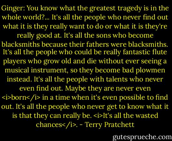 Ginger: You know what the greatest tragedy is in the whole world?... It's all the people who never find out what it is they really want to do or what it is they're really good at. It's all the sons who become blacksmiths because their fathers were blacksmiths. It's all the people who could be really fantastic flute players who grow old and die without ever seeing a musical instrument, so they become bad plowmen instead. It's all the people with talents who never even find out. Maybe they are never even <i>born</i> in a time when it's even possible to find out. It's all the people who never get to know what it is that they can really be. <i>It's all the wasted chances</i>. - Terry Pratchett