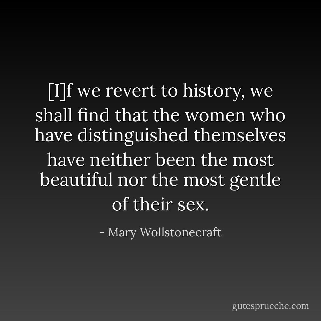 [I]f we revert to history, we shall find that the women who have distinguished themselves have neither been the most beautiful nor the most gentle of their sex. - Mary Wollstonecraft