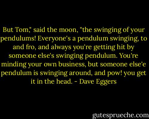 But Tom," said the moon, "the swinging of your pendulums! Everyone's a pendulum swinging, to and fro, and always you're getting hit by someone else's swinging pendulum. You're minding your own business, but someone else'e pendulum is swinging around, and pow! you get it in the head. - Dave Eggers