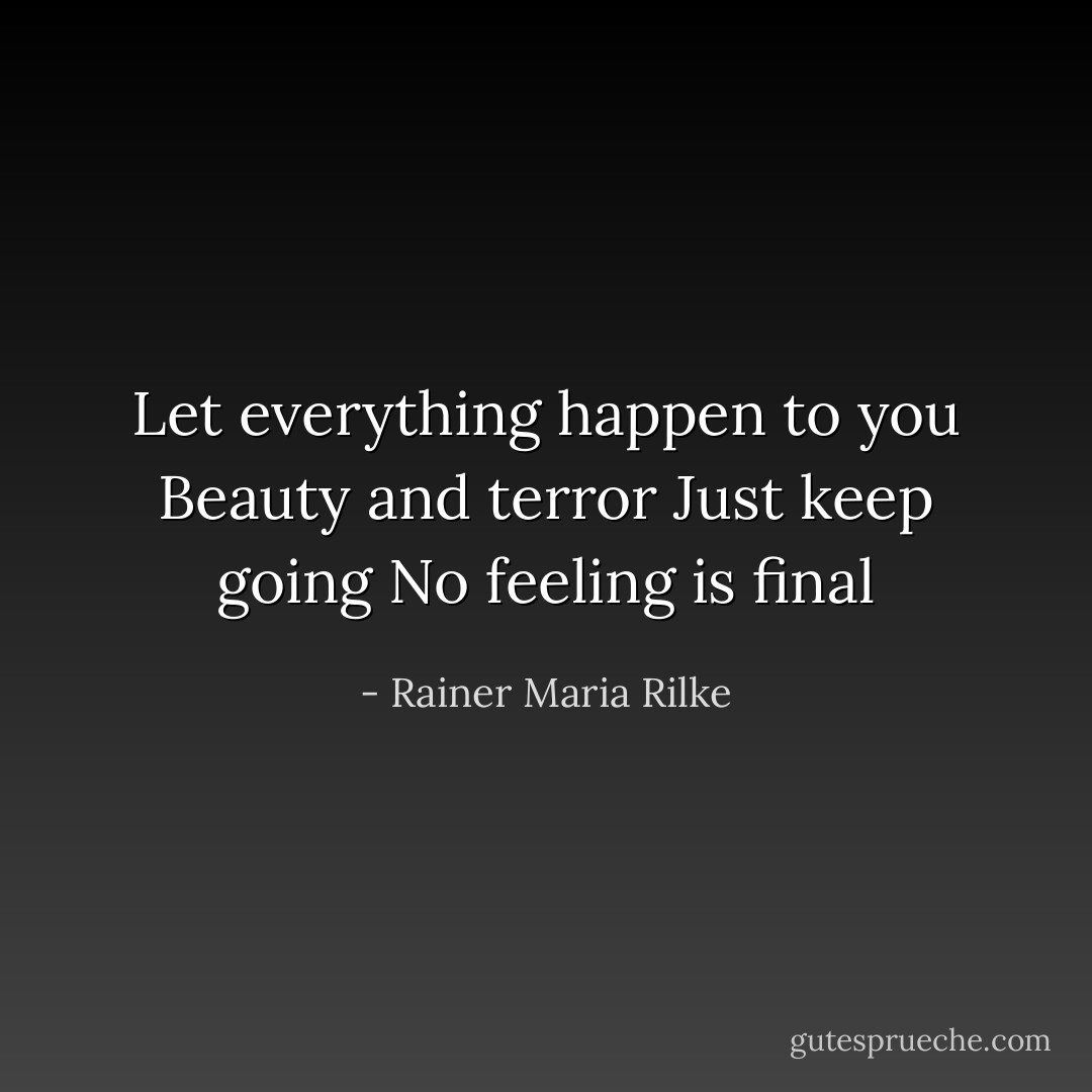Let everything happen to you<br />Beauty and terror<br />Just keep going<br />No feeling is final - Rainer Maria Rilke