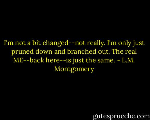I'm not a bit changed--not really. I'm only just pruned down and branched out. The real ME--back here--is just the same. - L.M. Montgomery