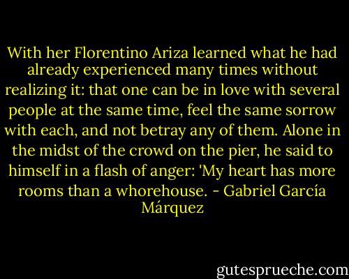 With her Florentino Ariza learned what he had already experienced many times without realizing it: that one can be in love with several people at the same time, feel the same sorrow with each, and not betray any of them. Alone in the midst of the crowd on the pier, he said to himself in a flash of anger: 'My heart has more rooms than a whorehouse. - Gabriel García Márquez