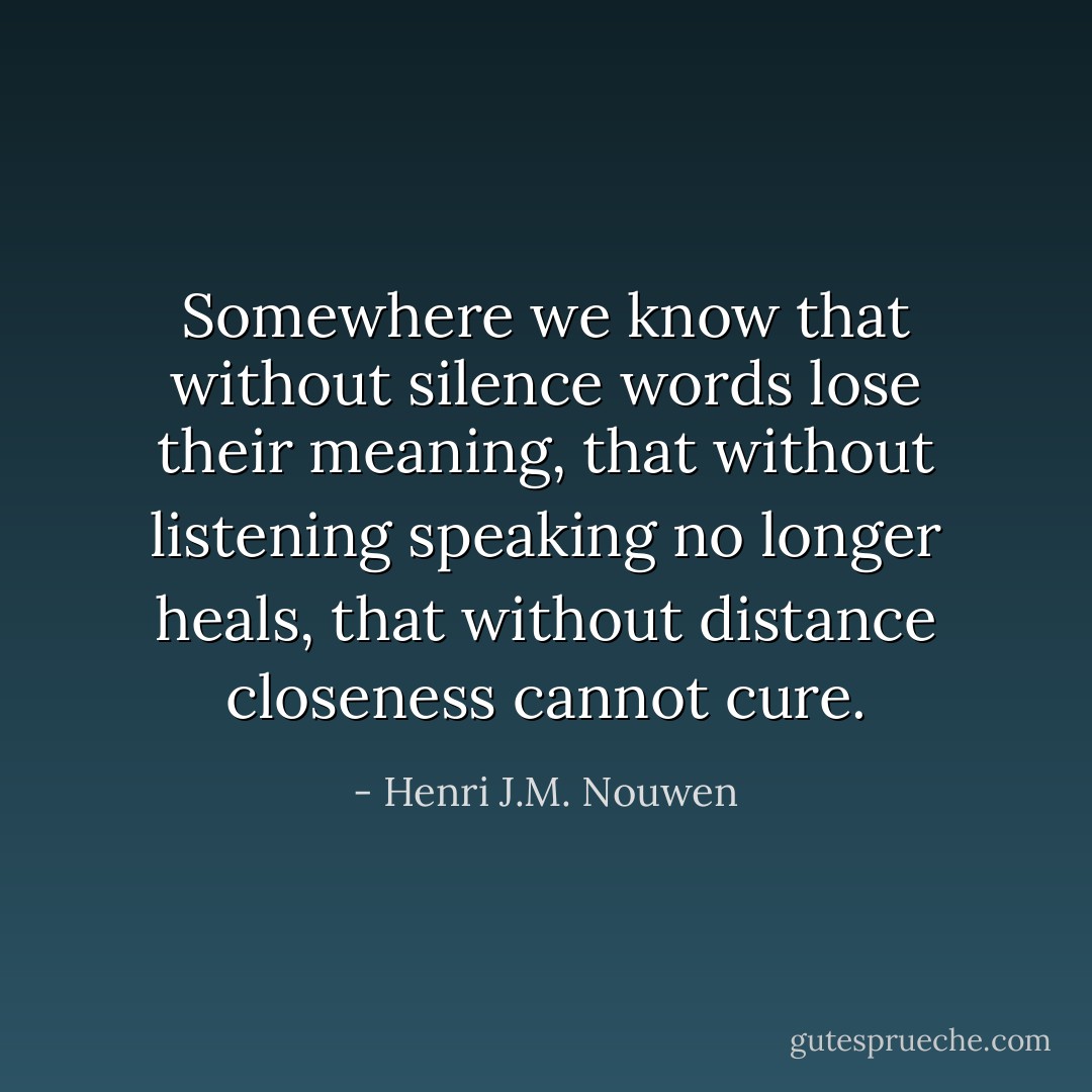Somewhere we know that without silence words lose their meaning, that without listening speaking no longer heals, that without distance closeness cannot cure. - Henri J.M. Nouwen