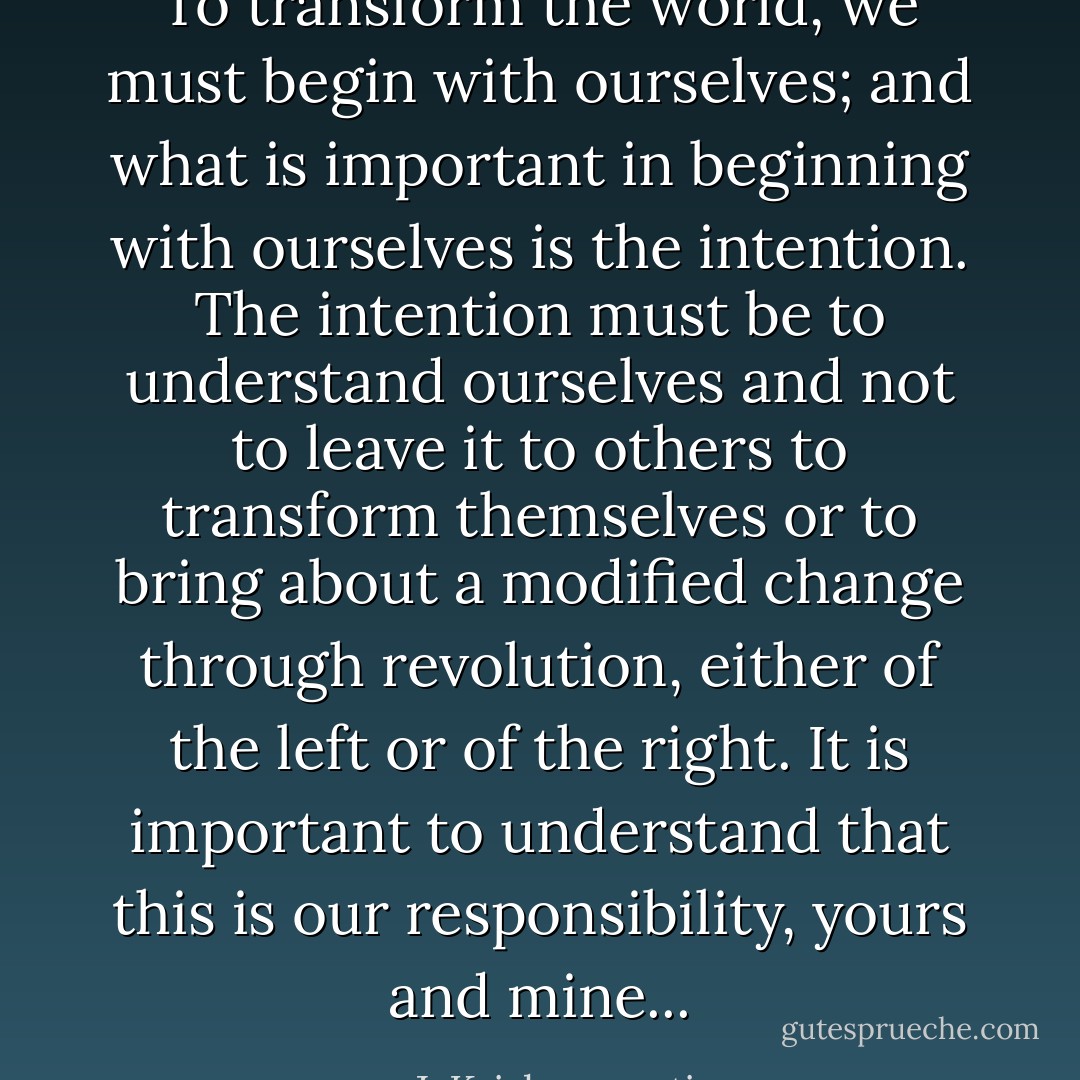 To transform the world, we must begin with ourselves; and what is important in beginning with ourselves is the intention. The intention must be to understand ourselves and not to leave it to others to transform themselves or to bring about a modified change through revolution, either of the left or of the right. It is important to understand that this is our responsibility, yours and mine... - J. Krishnamurti