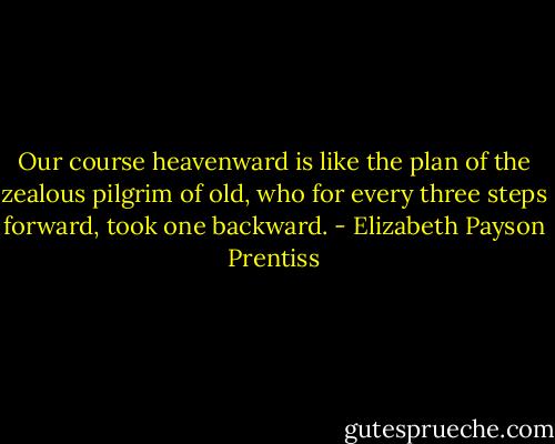 Our course heavenward is like the plan of the zealous pilgrim of old, who for every three steps forward, took one backward. - Elizabeth Payson Prentiss