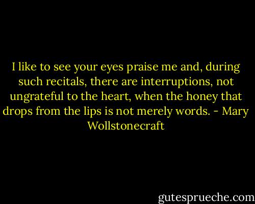 I like to see your eyes praise me and, during such recitals, there are interruptions, not ungrateful to the heart, when the honey that drops from the lips is not merely words. - Mary Wollstonecraft