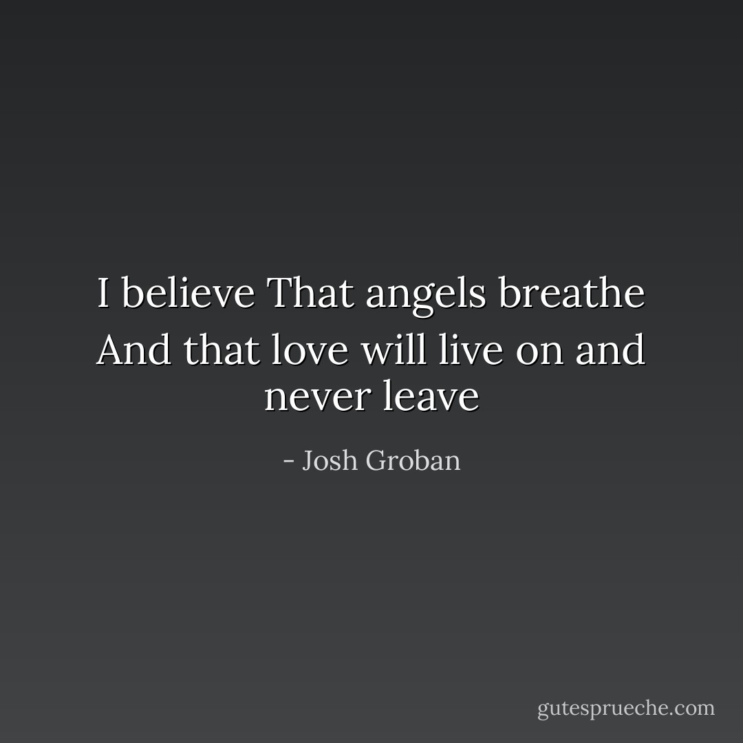 I believe<br />That angels breathe<br />And that love will live on and never leave - Josh Groban