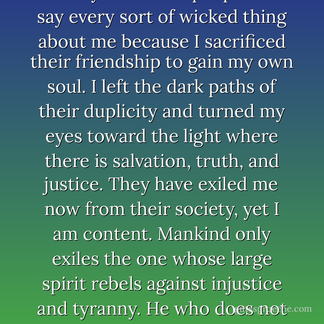 Only yesterday I was no different than them, yet I was saved. I am explaining to you the way of life of a people who say every sort of wicked thing about me because I sacrificed their friendship to gain my own soul. I left the dark paths of their duplicity and turned my eyes toward the light where there is salvation, truth, and justice. They have exiled me now from their society, yet I am content. Mankind only exiles the one whose large spirit rebels against injustice and tyranny. He who does not prefer exile to servility is not free in the true and necessary sense of freedom. - Kahlil Gibran