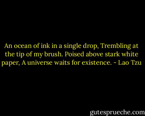 An ocean of ink in a single drop,<br />Trembling at the tip of my brush.<br />Poised above stark white paper,<br />A universe waits for existence. - Lao Tzu
