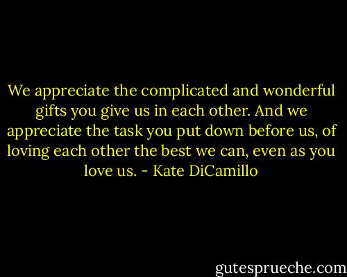 We appreciate the complicated and wonderful gifts you give us in each other. And we appreciate the task you put down before us, of loving each other the best we can, even as you love us. - Kate DiCamillo