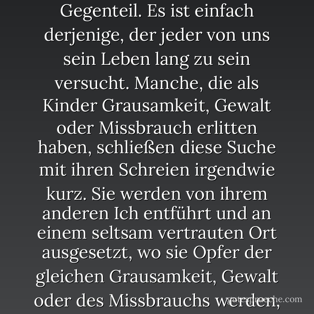 Es wurde gesagt, dass es in jedem Wesen ein anderes Wesen gibt, und dieses Wesen ist das wahre Selbst. Nicht ein Doppelgänger. Nicht ein Gegenteil. Es ist einfach derjenige, der jeder von uns sein Leben lang zu sein versucht. Manche, die als Kinder Grausamkeit, Gewalt oder Missbrauch erlitten haben, schließen diese Suche mit ihren Schreien irgendwie kurz. Sie werden von ihrem anderen Ich entführt und an einem seltsam vertrauten Ort ausgesetzt, wo sie Opfer der gleichen Grausamkeit, Gewalt oder des Missbrauchs werden, sich aber an wenig oder nichts davon erinnern können, bis sie stark genug sind, damit fertig zu werden. - Philip Davison<
