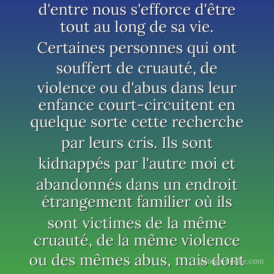 Il a été dit que dans chaque être il y a un autre être et que cet être est le vrai moi. Ce n'est pas un double. Pas un opposé. Simplement, celui que chacun d'entre nous s'efforce d'être tout au long de sa vie. Certaines personnes qui ont souffert de cruauté, de violence ou d'abus dans leur enfance court-circuitent en quelque sorte cette recherche par leurs cris. Ils sont kidnappés par l'autre moi et abandonnés dans un endroit étrangement familier où ils sont victimes de la même cruauté, de la même violence ou des mêmes abus, mais dont ils ne se souviennent que peu ou pas du tout jusqu'à ce qu'ils soient assez forts pour y faire face. - Philip Davison