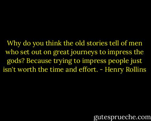 Why do you think the old stories tell of men who set out on great journeys to impress the gods? Because trying to impress people just isn't worth the time and effort. - Henry Rollins