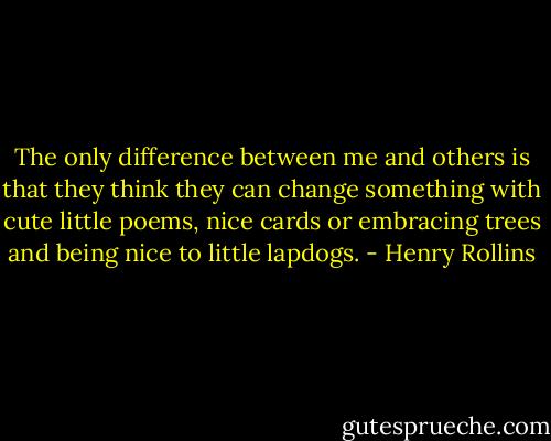 The only difference between me and others is that they think they can change something with cute little poems, nice cards or embracing trees and being nice to little lapdogs. - Henry Rollins