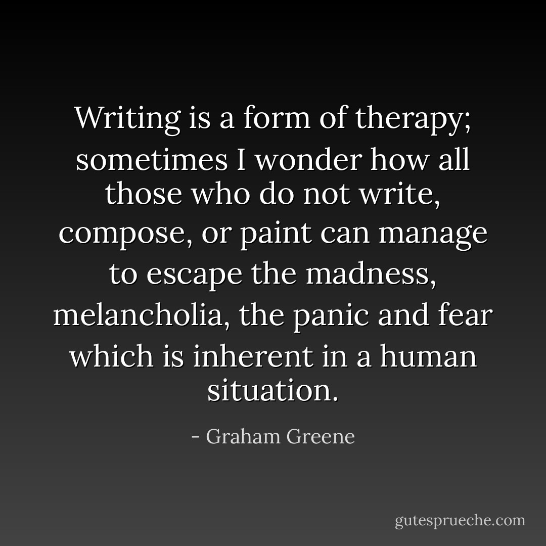 Writing is a form of therapy; sometimes I wonder how all those who do not write, compose, or paint can manage to escape the madness, melancholia, the panic and fear which is inherent in a human situation. - Graham Greene