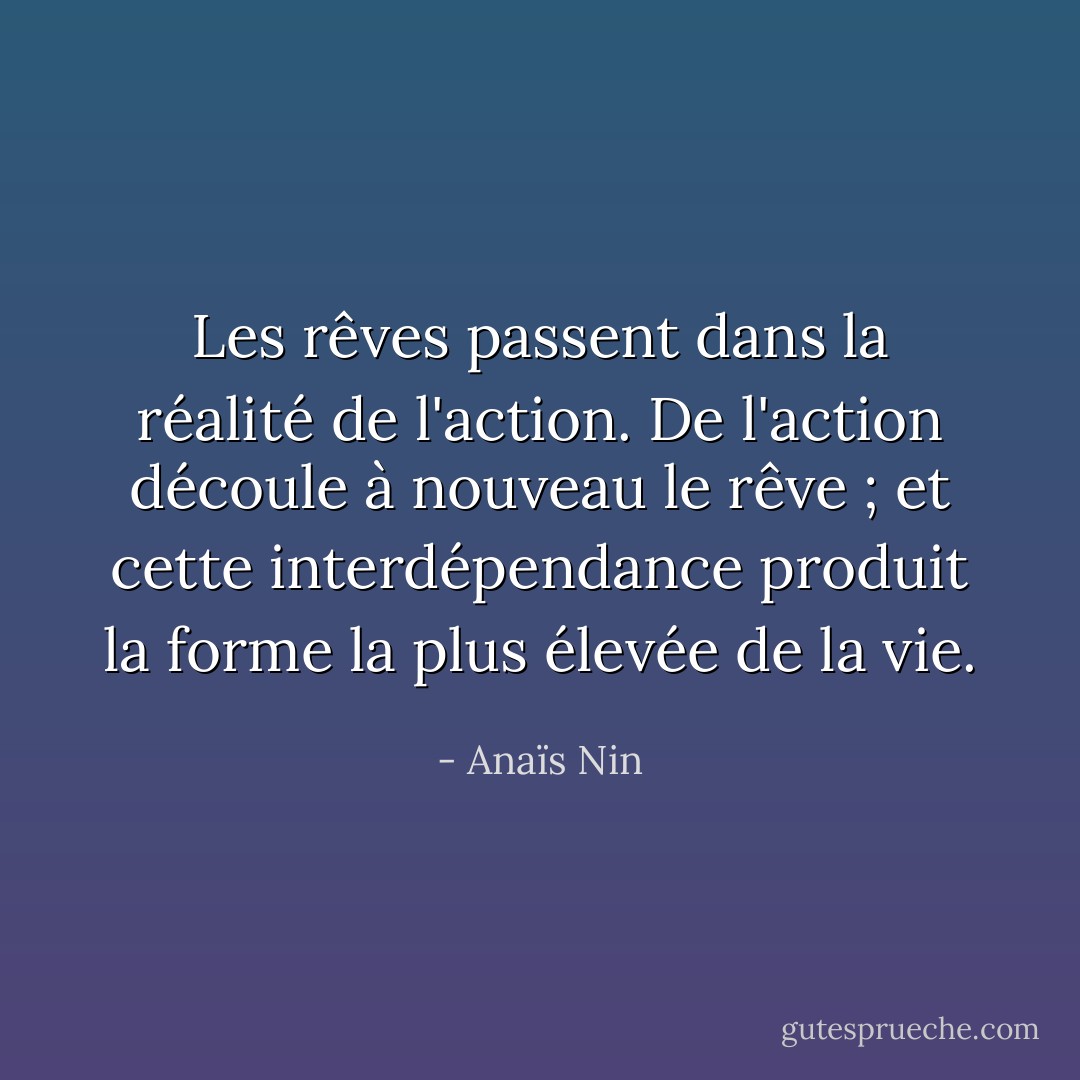 Les rêves passent dans la réalité de l'action. De l'action découle à nouveau le rêve ; et cette interdépendance produit la forme la plus élevée de la vie. - Anaïs Nin