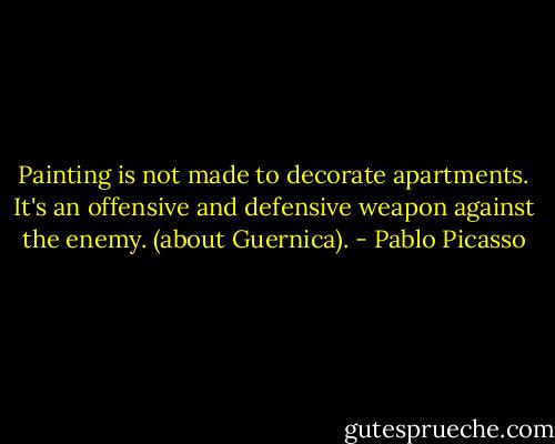 Painting is not made to decorate apartments. It's an offensive and defensive weapon against the enemy.<br />(about Guernica). - Pablo Picasso