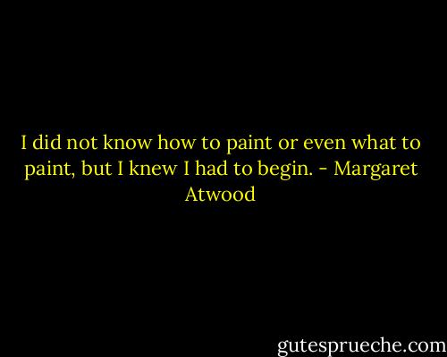I did not know how to paint or even what to paint, but I knew I had to begin. - Margaret Atwood