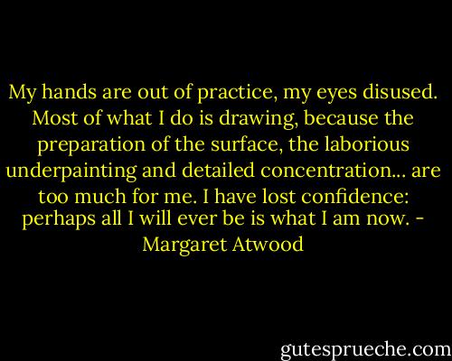My hands are out of practice, my eyes disused. Most of what I do is drawing, because the preparation of the surface, the laborious underpainting and detailed concentration... are too much for me. I have lost confidence: perhaps all I will ever be is what I am now. - Margaret Atwood