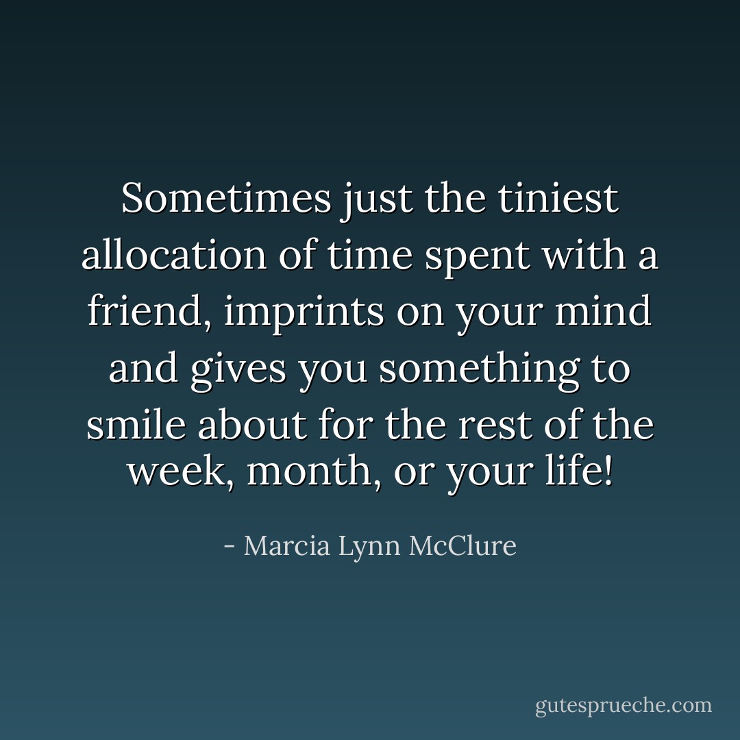 Sometimes just the tiniest allocation of time spent with a friend, imprints on your mind and gives you something to smile about for the rest of the week, month, or your life! - Marcia Lynn McClure