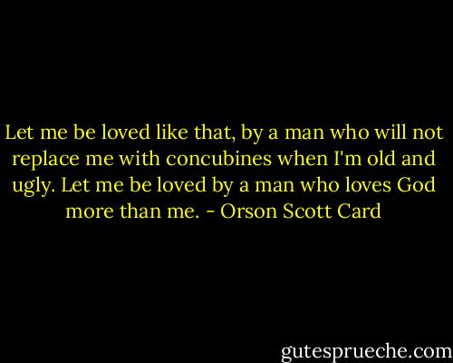 Let me be loved like that, by a man who will not replace me with concubines when I'm old and ugly. Let me be loved by a man who loves God more than me. - Orson Scott Card