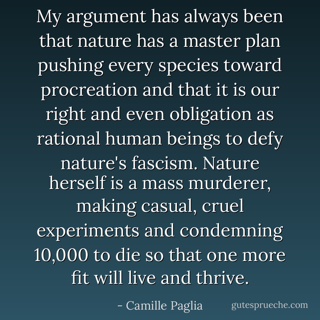My argument has always been that nature has a master plan pushing every species toward procreation and that it is our right and even obligation as rational human beings to defy nature's fascism. Nature herself is a mass murderer, making casual, cruel experiments and condemning 10,000 to die so that one more fit will live and thrive. - Camille Paglia