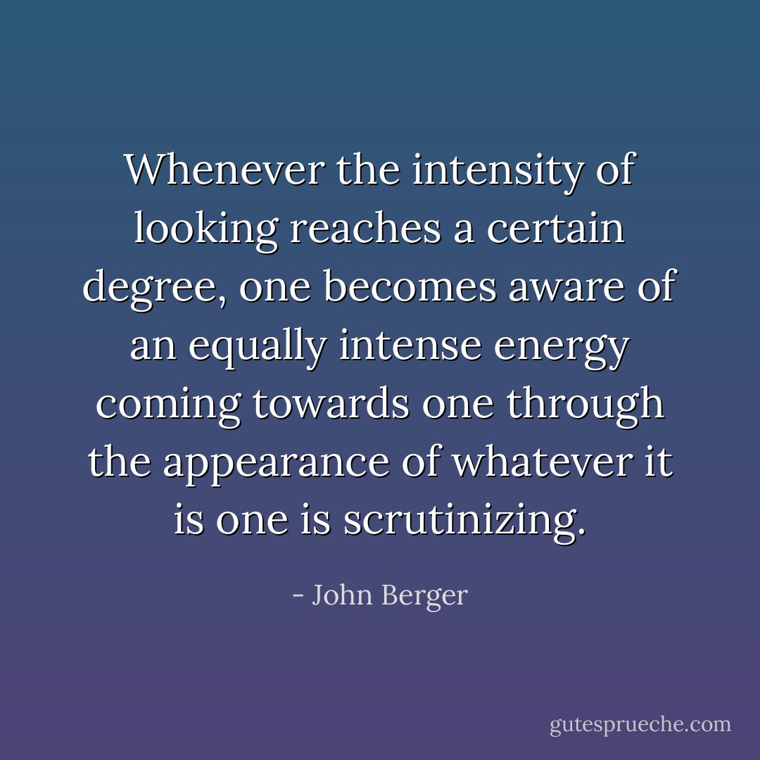 Whenever the intensity of looking reaches a certain degree, one becomes aware of an equally intense energy coming towards one through the appearance of whatever it is one is scrutinizing. - John Berger