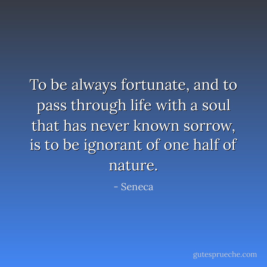 To be always fortunate, and to pass through life with a soul that has never known sorrow, is to be ignorant of one half of nature. - Seneca