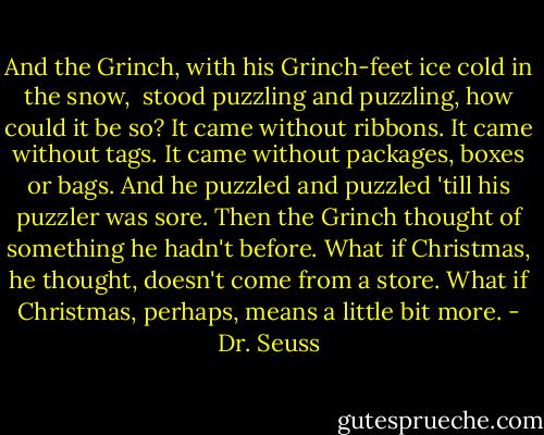 And the Grinch, with his Grinch-feet ice cold in the snow, <br />stood puzzling and puzzling, how could it be so? It came without ribbons. It came without tags. It came without packages, boxes or bags. And he puzzled and puzzled 'till his puzzler was sore. Then the Grinch thought of something he hadn't before. What if Christmas, he thought, doesn't come from a store. What if Christmas, perhaps, means a little bit more. - Dr. Seuss