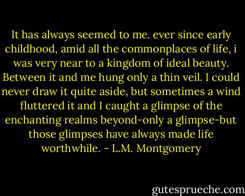 It has always seemed to me. ever since early childhood, amid all the commonplaces of life, i was very near to a kingdom of ideal beauty. Between it and me hung only a thin veil. I could never draw it quite aside, but sometimes a wind fluttered it and I caught a glimpse of the enchanting realms beyond-only a glimpse-but those glimpses have always made life worthwhile. - L.M. Montgomery