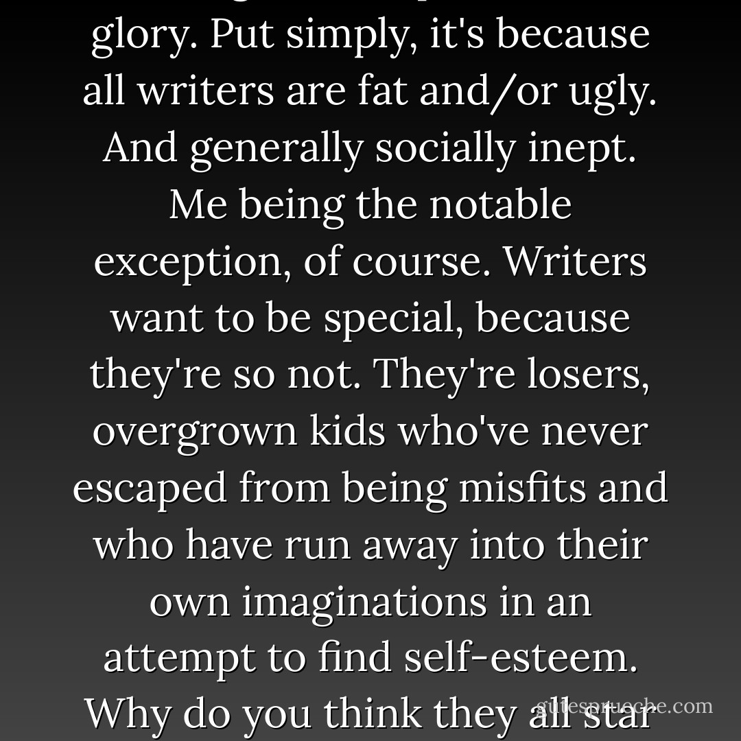There is a deeper, more profound reason for this craving for acceptance and glory. Put simply, it's because all writers are fat and/or ugly. And generally socially inept. Me being the notable exception, of course. Writers want to be special, because they're so not. They're losers, overgrown kids who've never escaped from being misfits and who have run away into their own imaginations in an attempt to find self-esteem. Why do you think they all star in their own books? Self included. - Chancery Stone