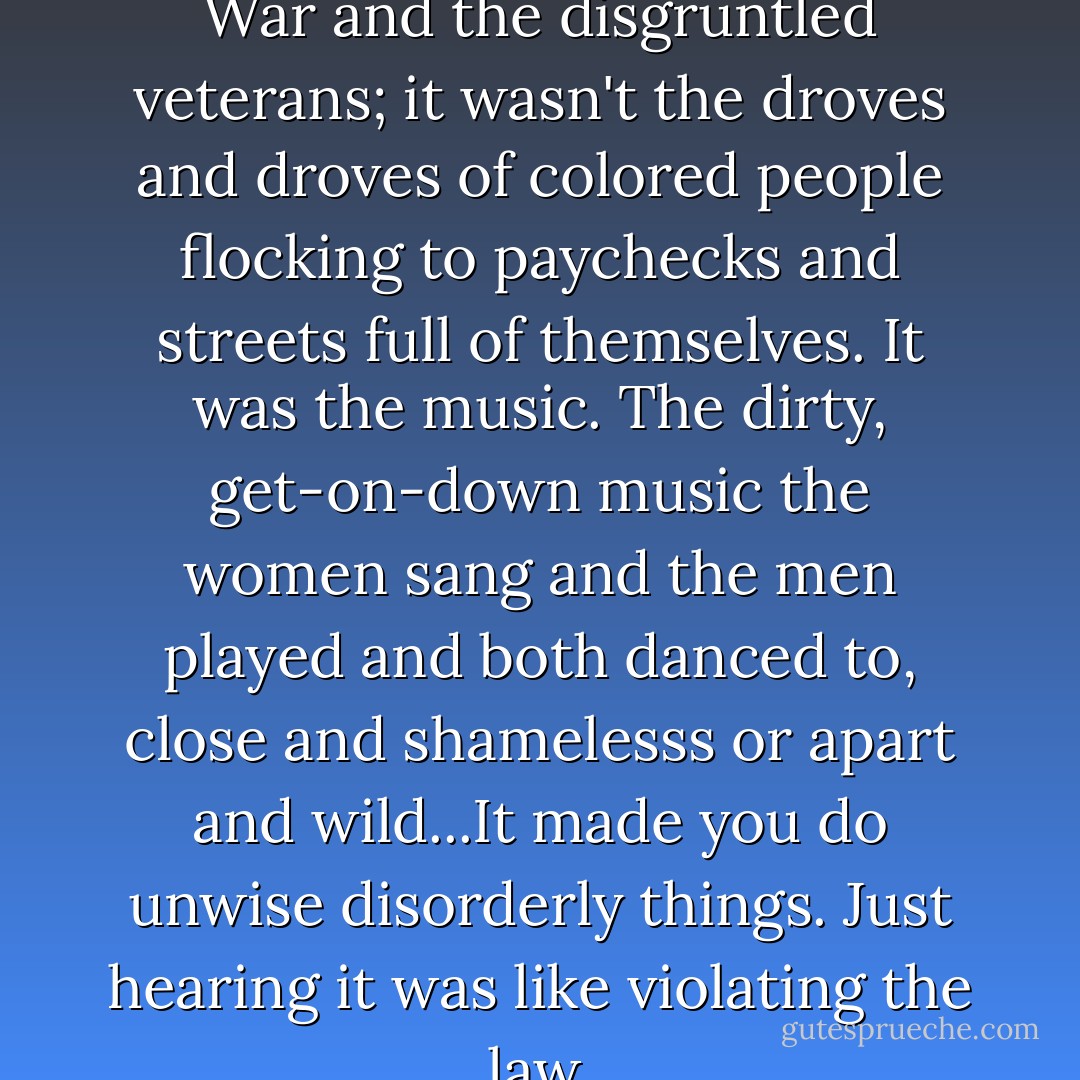 Alice thought, No. It wasn't the War and the disgruntled veterans; it wasn't the droves and droves of colored people flocking to paychecks and streets full of themselves. It was the music. The dirty, get-on-down music the women sang and the men played and both danced to, close and shamelesss or apart and wild...It made you do unwise disorderly things. Just hearing it was like violating the law. - Toni Morrison