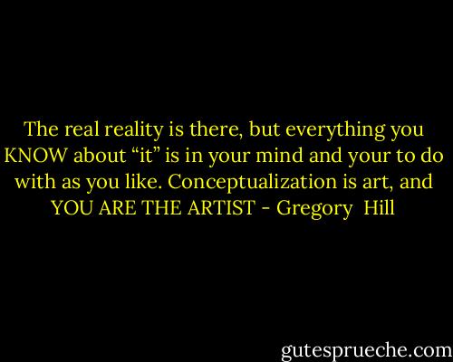 The real reality is there, but everything you KNOW about “it” is in your mind and your<br />to do with as you like. Conceptualization is art, and YOU ARE THE ARTIST - Gregory  Hill