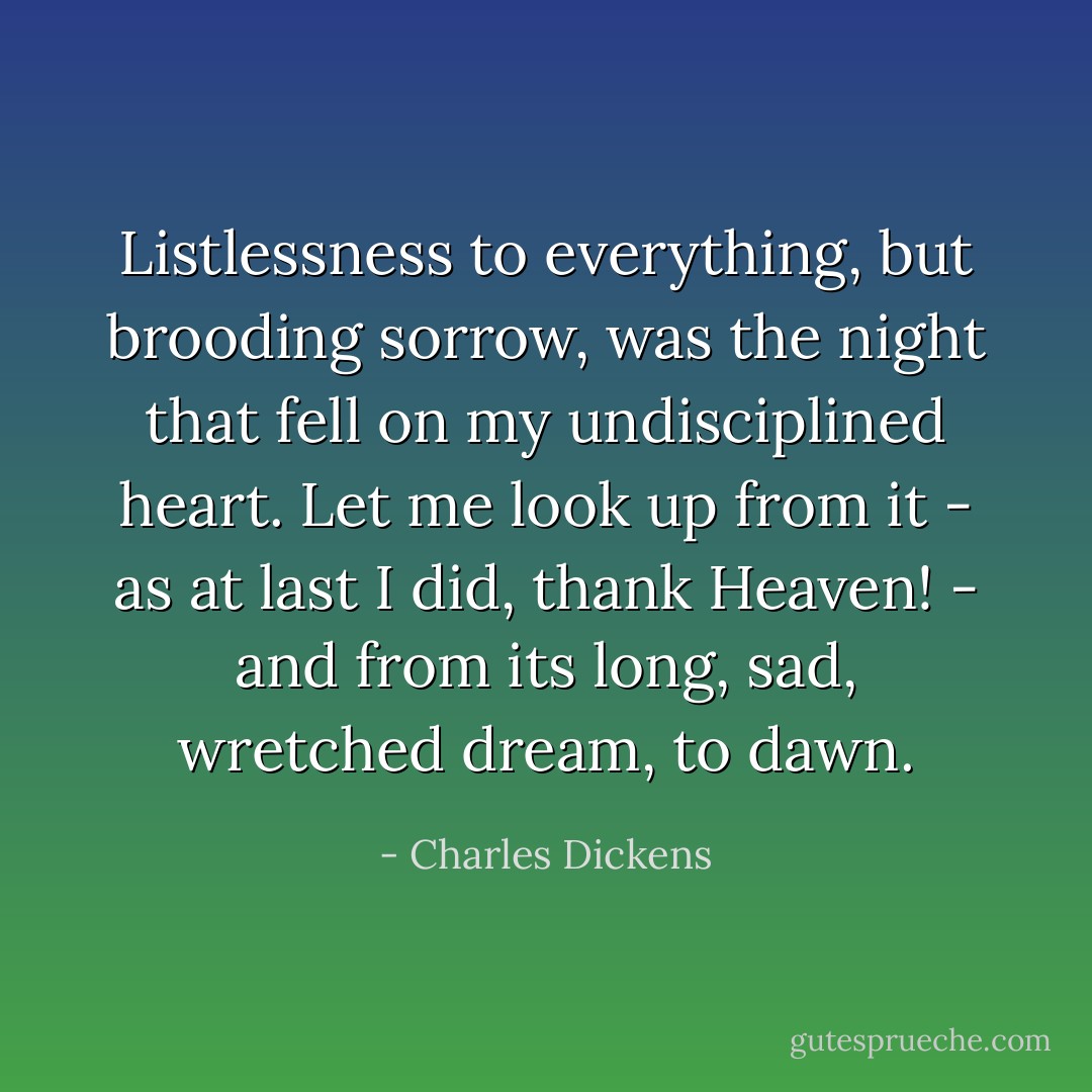 Listlessness to everything, but brooding sorrow, was the night that fell on my undisciplined heart. Let me look up from it - as at last I did, thank Heaven! - and from its long, sad, wretched dream, to dawn. - Charles Dickens