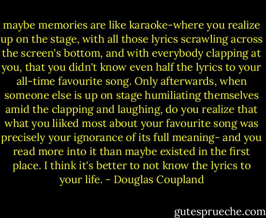 maybe memories are like karaoke-where you realize up on the stage, with all those lyrics scrawling across the screen's bottom, and with everybody clapping at you, that you didn't know even half the lyrics to your all-time favourite song. Only afterwards, when someone else is up on stage humiliating themselves amid the clapping and laughing, do you realize that what you liiked most about your favourite song was precisely your ignorance of its full meaning- and you read more into it than maybe existed in the first place. I think it's better to not know the lyrics to your life. - Douglas Coupland