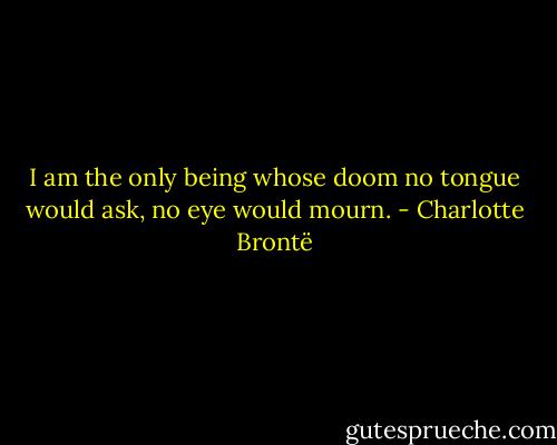 I am the only being whose doom no tongue would ask, no eye would mourn. - Charlotte Brontë