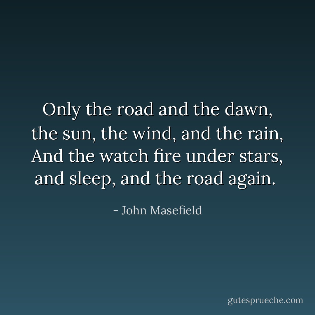 Only the road and the dawn, the sun, the wind, and the rain,<br />And the watch fire under stars, and sleep, and the road again.<br /> - John Masefield