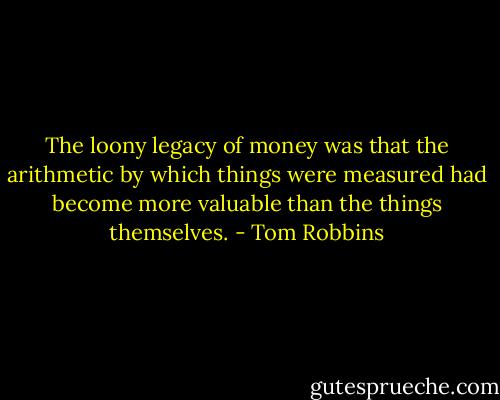 The loony legacy of money was that the arithmetic by which things were measured had become more valuable than the things themselves. - Tom Robbins