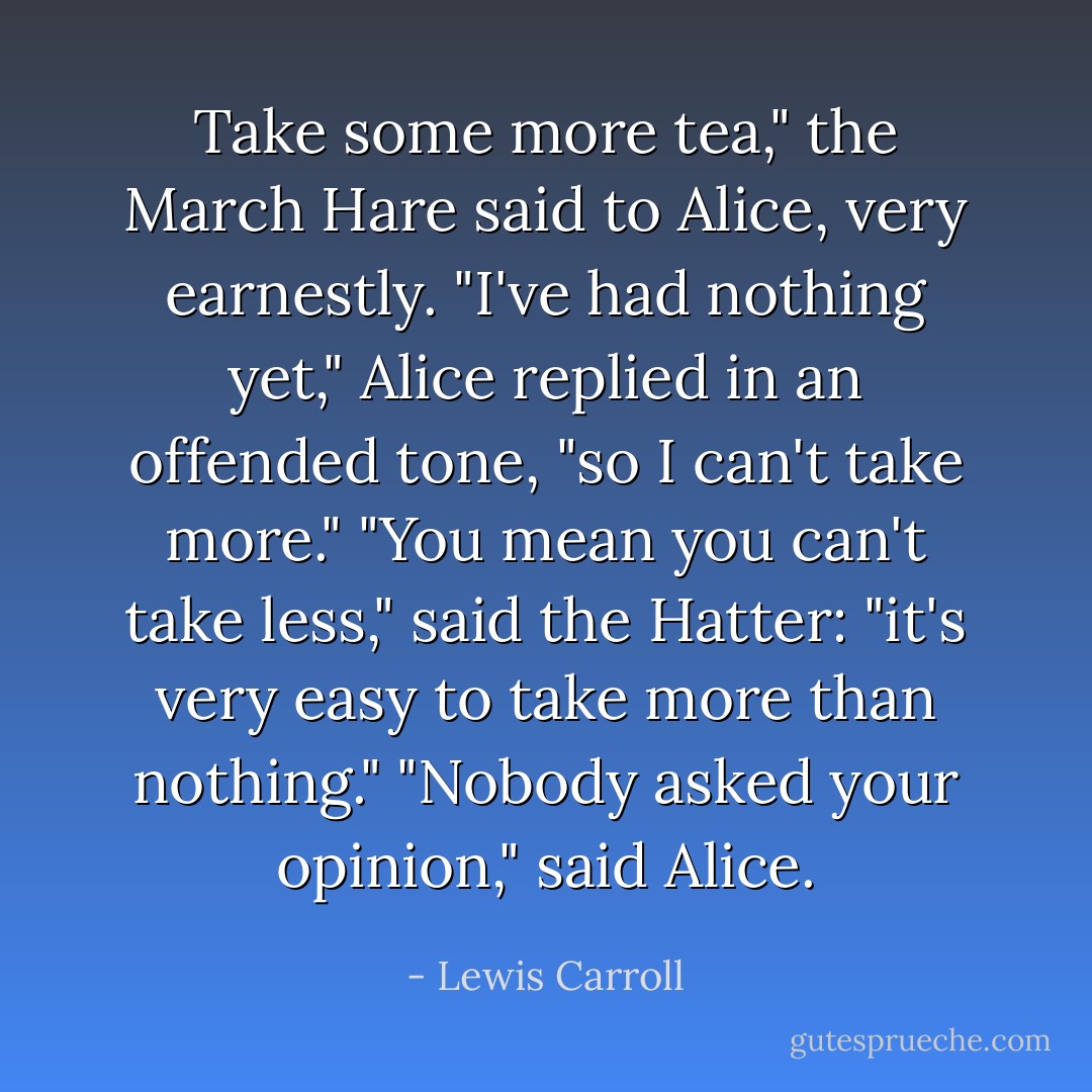 Take some more tea," the March Hare said to Alice, very earnestly.<br />"I've had nothing yet," Alice replied in an offended tone, "so I can't take more."<br />"You mean you can't take <i>less</i>," said the Hatter: "it's very easy to take <i>more</i> than nothing."<br />"Nobody asked <i>your</i> opinion," said Alice. - Lewis Carroll