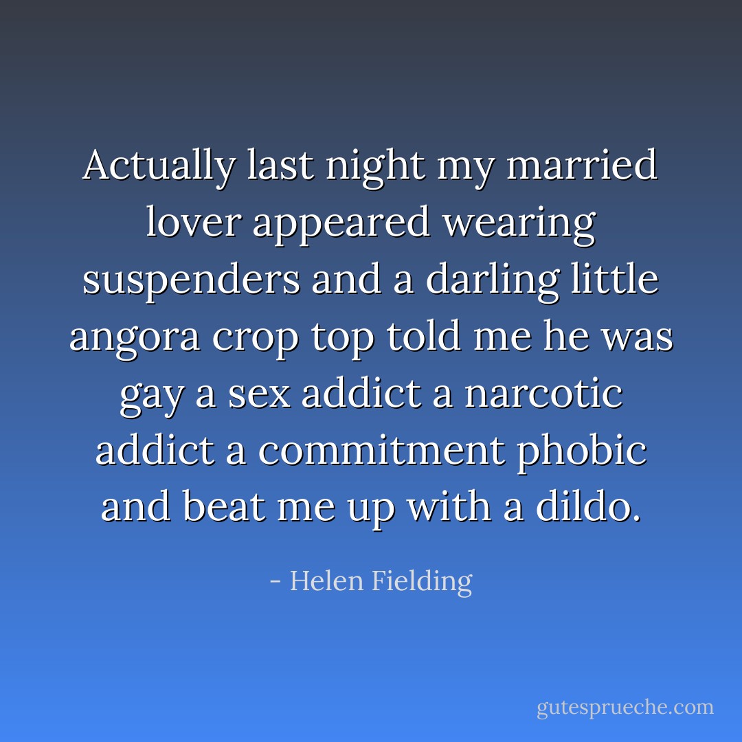 Actually last night my married lover appeared wearing suspenders and a darling little angora crop top told me he was gay a sex addict a narcotic addict a commitment phobic and beat me up with a dildo. - Helen Fielding