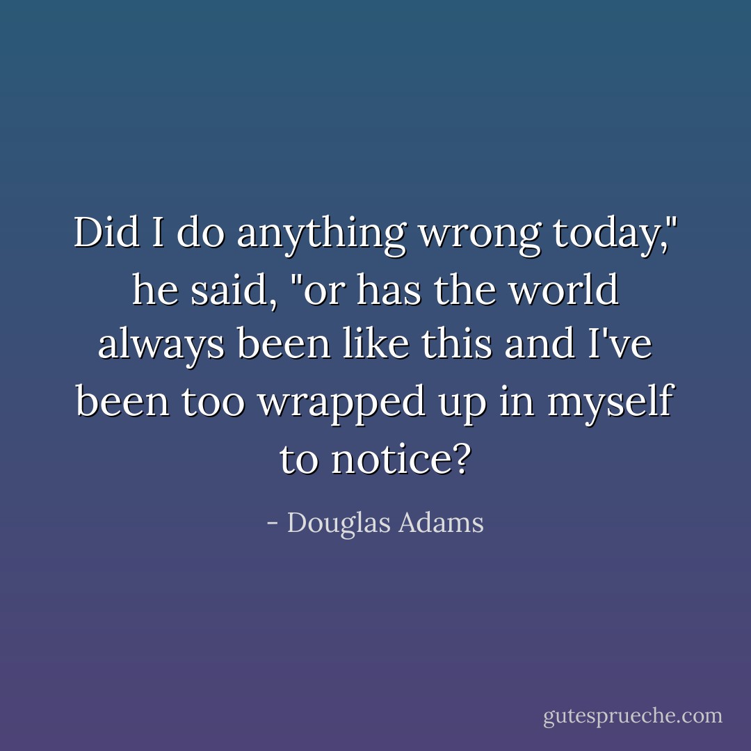 Did I do anything wrong today," he said, "or has the world always been like this and I've been too wrapped up in myself to notice? - Douglas Adams